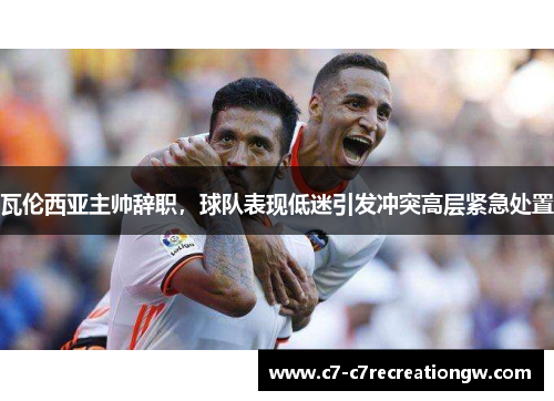 瓦伦西亚主帅辞职，球队表现低迷引发冲突高层紧急处置