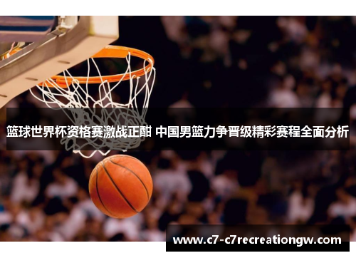 篮球世界杯资格赛激战正酣 中国男篮力争晋级精彩赛程全面分析